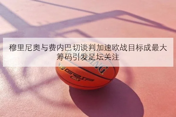 穆里尼奥与费内巴切谈判加速欧战目标成最大筹码引发足坛关注